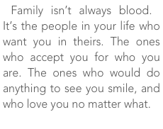 Family isn’t always blood. It’s the people in your life who want you in theirs. The ones who accept you for who you are. The ones who would do anything to see you smile, and who love you no matter what.