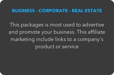 BUSINESS - CORPORATE - REAL ESTATE

This packages is most used to advertise and promote your business. This affiliate marketing include links to a company's product or service
