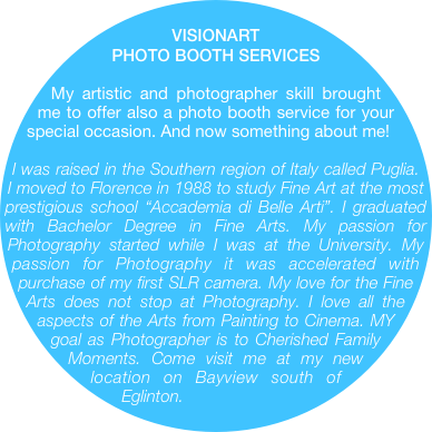 		VISIONART
PHOTO BOOTH SERVICES 

My artistic and photographer skill brought me to offer also a photo booth service for your special occasion. And now something about me! 

I was raised in the Southern region of Italy called Puglia. I moved to Florence in 1988 to study Fine Art at the most prestigious school “Accademia di Belle Arti”. I graduated with Bachelor Degree in Fine Arts. My passion for Photography started while I was at the University. My passion for Photography it was accelerated with purchase of my first SLR camera. My love for the Fine Arts does not stop at Photography. I love all the aspects of the Arts from Painting to Cinema. MY goal as Photographer is to Cherished Family Moments. Come visit me at my new location on Bayview south of Eglinton.
